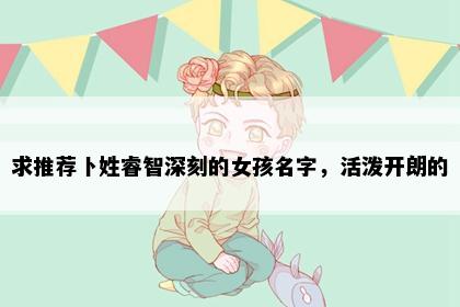 求推荐卜姓睿智深刻的女孩名字，活泼开朗的