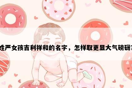 姓严女孩吉利祥和的名字，怎样取更显大气磅礴？